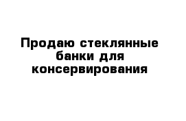 Продаю стеклянные банки для консервирования